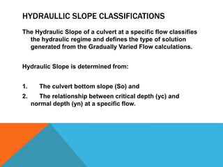 HYDRAULLIC SLOPE CLASSIFICATIONS
The Hydraulic Slope of a culvert at a specific flow classifies
the hydraulic regime and defines the type of solution
generated from the Gradually Varied Flow calculations.
Hydraulic Slope is determined from:
1. The culvert bottom slope (So) and
2. The relationship between critical depth (yc) and
normal depth (yn) at a specific flow.
 