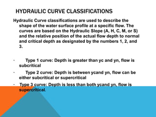 HYDRAULIC CURVE CLASSIFICATIONS
Hydraulic Curve classifications are used to describe the
shape of the water surface profile at a specific flow. The
curves are based on the Hydraulic Slope (A, H, C, M, or S)
and the relative position of the actual flow depth to normal
and critical depth as designated by the numbers 1, 2, and
3.
· Type 1 curve: Depth is greater than yc and yn, flow is
subcritical
· Type 2 curve: Depth is between ycand yn, flow can be
either subcritical or supercritical
· Type 3 curve: Depth is less than both ycand yn, flow is
supercritical.
 