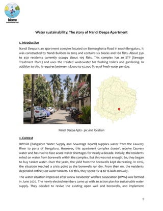 Water sustainability: The story of Nandi Deepa Apartment
1. Introduction
Nandi Deepa is an apartment complex located on Bannerghatta Road in south Bengaluru. It
was constructed by Nandi Builders in 2005 and contains six blocks and 160 flats. About 350
to 450 residents currently occupy about 109 flats. This complex has an STP (Sewage
Treatment Plant) and uses the treated wastewater for flushing toilets and gardening. In
addition to this, it requires between 48,000 to 50,000 litres of fresh water per day.
Nandi Deepa Apts - pic and location
2. Context
BWSSB (Bangalore Water Supply and Sewerage Board) supplies water from the Cauvery
River to parts of Bengaluru. However, this apartment complex doesn't receive Cauvery
water and has had to face acute water shortages for nearly a decade. Initially, the residents
relied on water from borewells within the complex. But this was not enough. So, they began
to buy tanker water. Over the years, the yield from the borewells kept decreasing. In 2016,
the situation reached a crisis point as the borewells ran dry. From then on, the residents
depended entirely on water tankers. For this, they spent Rs 14 to 16 lakh annually.
The water situation improved after a new Residents’ Welfare Association (RWA) was formed
in June 2020. The newly elected members came up with an action plan for sustainable water
supply. They decided to revive the existing open well and borewells, and implement
1
 