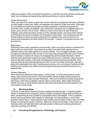 wildlife and ecosystems. When combined with wise policies on conservation and reuse, efficiency reduces water
“waste” (such as leakage and disposal) without sacrificing performance or customer satisfaction.

Green Infrastructure
Today, many areas of the country recognize they must do a better job of managing their stormwater, wastewater
and water supplies to ensure safe, healthy, and sustainable communities and a clean environment. Many states
and municipalities are exploring and adopting more holistic approaches to watershed management and
stormwater control, including non-traditional, “green infrastructure” approaches such as vegetated swales, rain
gardens, porous concrete, and rain barrels. While by no means a silver bullet to all water infrastructure
challenges, green infrastructure keeps rainwater out of the wastewater systems, and reduces sewer overflows,
local flooding and the amount of untreated runoff discharged to surface waters. Green infrastructure also can
enhance livability and improve air quality by adding trees and vegetation to the urban environment, thus
reducing urban temperatures and carbon dioxide in the ecosystem. In addition, it can generate new jobs in the
green economy.

Watersheds
Watersheds connect people, organizations and communities. Water is the unifying element in a watershed and
helps to define our sense of place. Local citizens have a stake in the health of their watershed and are
positioned to take a more holistic approach to its use and protection. One of the biggest challenges: political
boundaries and watersheds don’t often coincide. In many cases, federal leadership has been a part of reaching
solutions between jurisdictions (for example, the Chesapeake Bay and the Colorado River Basin). Federal
leadership should appropriately recognize the inherent differences that exist in watersheds, respect the roles of
local and state water managers, and consider the existing legal framework governing the watershed. While
some local areas are doing watershed planning well, there is a need to do a better job nationally, especially in
getting all the stakeholders to the table. Promoting resource recovery, such as the capture of nutrients and safe,
beneficial use of biosolids is also needed, along with integrated monitoring, permitting and enforcement on a
watershed basis.

Climate Adaptation
Water resources are affected by climate change in a variety of ways. As communities prepare for climate
change, water should be at the forefront of their planning efforts. Climate variability should be factored into
management decisions for water and water infrastructure. While some communities are already changing their
approaches to water based on adaptation planning, others are doing nothing. Better models and tools are
needed in this arena, as well as federal investment to help local communities become better prepared for and
more resilient to climate change.

    III.     Monitoring Water
Timely and accurate data and monitoring are key to managing and sustaining water. A watershed approach
depends on assessment and monitoring for chemical, physical, and biological integrity, tracking of status and
trends, and determining the most cost-effective and equitable practices and strategies. There is a significant
need for improved approaches, better integration of existing data, more data transparency, and a broader
application of sound science. Federal agencies as well as states and local entities can play a major role in filling
the gaps and reducing the scientific uncertainties. Better data, including science-based, numeric criteria, can
help policy-makers and stakeholders make meaningful progress in restoring and protecting watersheds and
using water and energy more efficiently.

    IV.     Innovating through Science, Technology, and Finance


3
 