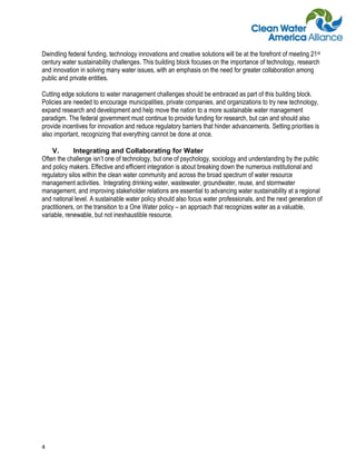 Dwindling federal funding, technology innovations and creative solutions will be at the forefront of meeting 21st
century water sustainability challenges. This building block focuses on the importance of technology, research
and innovation in solving many water issues, with an emphasis on the need for greater collaboration among
public and private entities.

Cutting edge solutions to water management challenges should be embraced as part of this building block.
Policies are needed to encourage municipalities, private companies, and organizations to try new technology,
expand research and development and help move the nation to a more sustainable water management
paradigm. The federal government must continue to provide funding for research, but can and should also
provide incentives for innovation and reduce regulatory barriers that hinder advancements. Setting priorities is
also important, recognizing that everything cannot be done at once.

    V.       Integrating and Collaborating for Water
Often the challenge isn’t one of technology, but one of psychology, sociology and understanding by the public
and policy makers. Effective and efficient integration is about breaking down the numerous institutional and
regulatory silos within the clean water community and across the broad spectrum of water resource
management activities. Integrating drinking water, wastewater, groundwater, reuse, and stormwater
management, and improving stakeholder relations are essential to advancing water sustainability at a regional
and national level. A sustainable water policy should also focus water professionals, and the next generation of
practitioners, on the transition to a One Water policy – an approach that recognizes water as a valuable,
variable, renewable, but not inexhaustible resource.




4
 