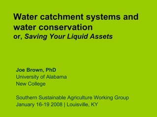 Water catchment systems and
water conservation
or, Saving Your Liquid Assets
Joe Brown, PhD
University of Alabama
New College
Southern Sustainable Agriculture Working Group
January 16-19 2008 | Louisville, KY
 