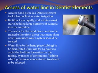 Access of water line in Dentist Elements
 Aerator hand piece is a Dentist element
tool it has coolant as water irrigation
 Biofilms form rapidly, and within a week
start shedding large numbers of bacteria
into the waterline.
 The water for the hand piece needs to be
treated either from direct treatment plant
or self contained water system should be
treated
 Water line for the hand piece(tubing) to
be disinfected if not use for 24 hours to
avoid the biofilms formation on the
tubing, by means of continuous flushing
which pressure or concentrated treatment
to be adopted
 
