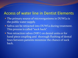 Access of water line in Dentist Elements
 The primary source of microorganisms in DUWLs is
the public water supply.
 Saliva can be retracted into DUWLs during treatment.
This process is called “suck back”.
 Non retraction valves (NRV) on dental units or for
hand piece coupling and thorough flushing of dental
lines between patients minimize the chance of suck
back.
 
