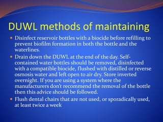 DUWL methods of maintaining
 Disinfect reservoir bottles with a biocide before refilling to
prevent biofilm formation in both the bottle and the
waterlines.
 Drain down the DUWL at the end of the day. Self-
contained water bottles should be removed, disinfected
with a compatible biocide, flushed with distilled or reverse
osmosis water and left open to air dry. Store inverted
overnight. If you are using a system where the
manufacturers don’t recommend the removal of the bottle
then this advice should be followed.
 Flush dental chairs that are not used, or sporadically used,
at least twice a week
 