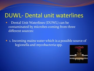 DUWL- Dental unit waterlines
 Dental Unit Waterlines (DUWL) can be
contaminated by microbes coming from three
different sources:
 1. Incoming mains water which is a possible source of
legionella and mycobacteria spp.
 
