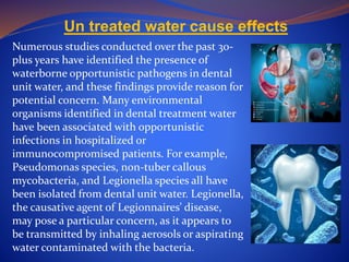 Un treated water cause effects
Numerous studies conducted over the past 30-
plus years have identified the presence of
waterborne opportunistic pathogens in dental
unit water, and these findings provide reason for
potential concern. Many environmental
organisms identified in dental treatment water
have been associated with opportunistic
infections in hospitalized or
immunocompromised patients. For example,
Pseudomonas species, non-tuber callous
mycobacteria, and Legionella species all have
been isolated from dental unit water. Legionella,
the causative agent of Legionnaires' disease,
may pose a particular concern, as it appears to
be transmitted by inhaling aerosols or aspirating
water contaminated with the bacteria.
 