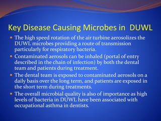 Key Disease Causing Microbes in DUWL
 The high speed rotation of the air turbine aerosolizes the
DUWL microbes providing a route of transmission
particularly for respiratory bacteria.
 Contaminated aerosols can be inhaled (portal of entry
described in the chain of infection) by both the dental
team and patients during treatment.
 The dental team is exposed to contaminated aerosols on a
daily basis over the long term, and patients are exposed in
the short term during treatments.
 The overall microbial quality is also of importance as high
levels of bacteria in DUWL have been associated with
occupational asthma in dentists.
 