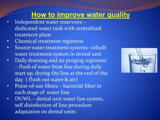 How to improve water quality
• Independent water reservoirs –
dedicated water tank with centralized
treatment plant
• Chemical treatment regimens
• Source water treatment systems- inbuilt
water treatment system in dental unit
• Daily draining and air purging regimens
– flush of water from line during daily
start up, drying the line at the end of the
day ( flush out water & air)
• Point-of-use filters – bacterial filter in
each stage of water line
• DUWL – dental unit water line system,
self disinfection of line procedure
adaptation on dental units
 
