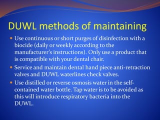 DUWL methods of maintaining
 Use continuous or short purges of disinfection with a
biocide (daily or weekly according to the
manufacturer’s instructions). Only use a product that
is compatible with your dental chair.
 Service and maintain dental hand piece anti-retraction
valves and DUWL waterlines check valves.
 Use distilled or reverse osmosis water in the self-
contained water bottle. Tap water is to be avoided as
this will introduce respiratory bacteria into the
DUWL.
 