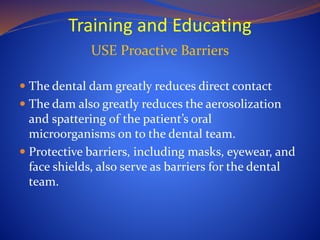 Training and Educating
USE Proactive Barriers
 The dental dam greatly reduces direct contact
 The dam also greatly reduces the aerosolization
and spattering of the patient’s oral
microorganisms on to the dental team.
 Protective barriers, including masks, eyewear, and
face shields, also serve as barriers for the dental
team.
 