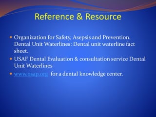 Reference & Resource
 Organization for Safety, Asepsis and Prevention.
Dental Unit Waterlines: Dental unit waterline fact
sheet.
 USAF Dental Evaluation & consultation service Dental
Unit Waterlines
 www.osap.org for a dental knowledge center.
 