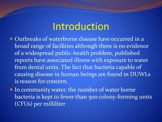 Introduction
 Outbreaks of waterborne disease have occurred in a
broad range of facilities although there is no evidence
of a widespread public-health problem, published
reports have associated illness with exposure to water
from dental units. The fact that bacteria capable of
causing disease in human beings are found in DUWLs
is reason for concern.
 In community water, the number of water borne
bacteria is kept to fewer than 500 colony-forming units
(CFUs) per milliliter
 