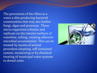 The prevention of bio-films in a
water a slim producing bacterial
communities that may also harbor
fungi, algae and protozoa. These
micro organisms colonize and
replicate on the interior surfaces of
waterline, tubing, creating adherent
microbial accumulation. This can be
treated by means of several
procedure adopting, self contained
system, monitoring or by chemical
treating of municipal water systems
to dental units
 