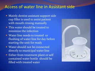 Access of water line in Assistant side
 Mainly dentist assistant support side
cup filler is used to assist patient
with mouth rinsing manually
 This water should be treated to
minimize the infection
 Water line needs to treated or
flushing of water line for day before
starting the unit for ready
 Water should not be connected
directly to municipal water line
 Either from treatment plant or self
contained water bottle should be
filled with treated water
 