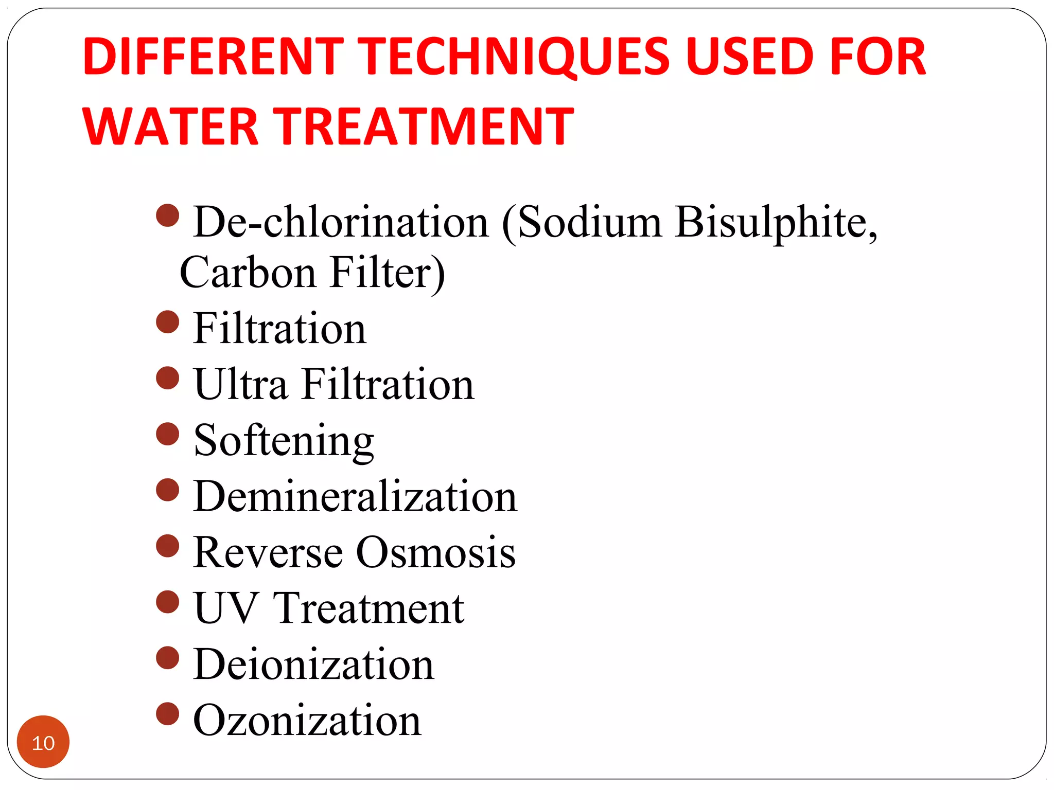 DIFFERENT TECHNIQUES USED FOR 
WATER TREATMENT 
10 
De-chlorination (Sodium Bisulphite, 
Carbon Filter) 
Filtration 
Ultra Filtration 
Softening 
Demineralization 
Reverse Osmosis 
UV Treatment 
Deionization 
Ozonization 
 