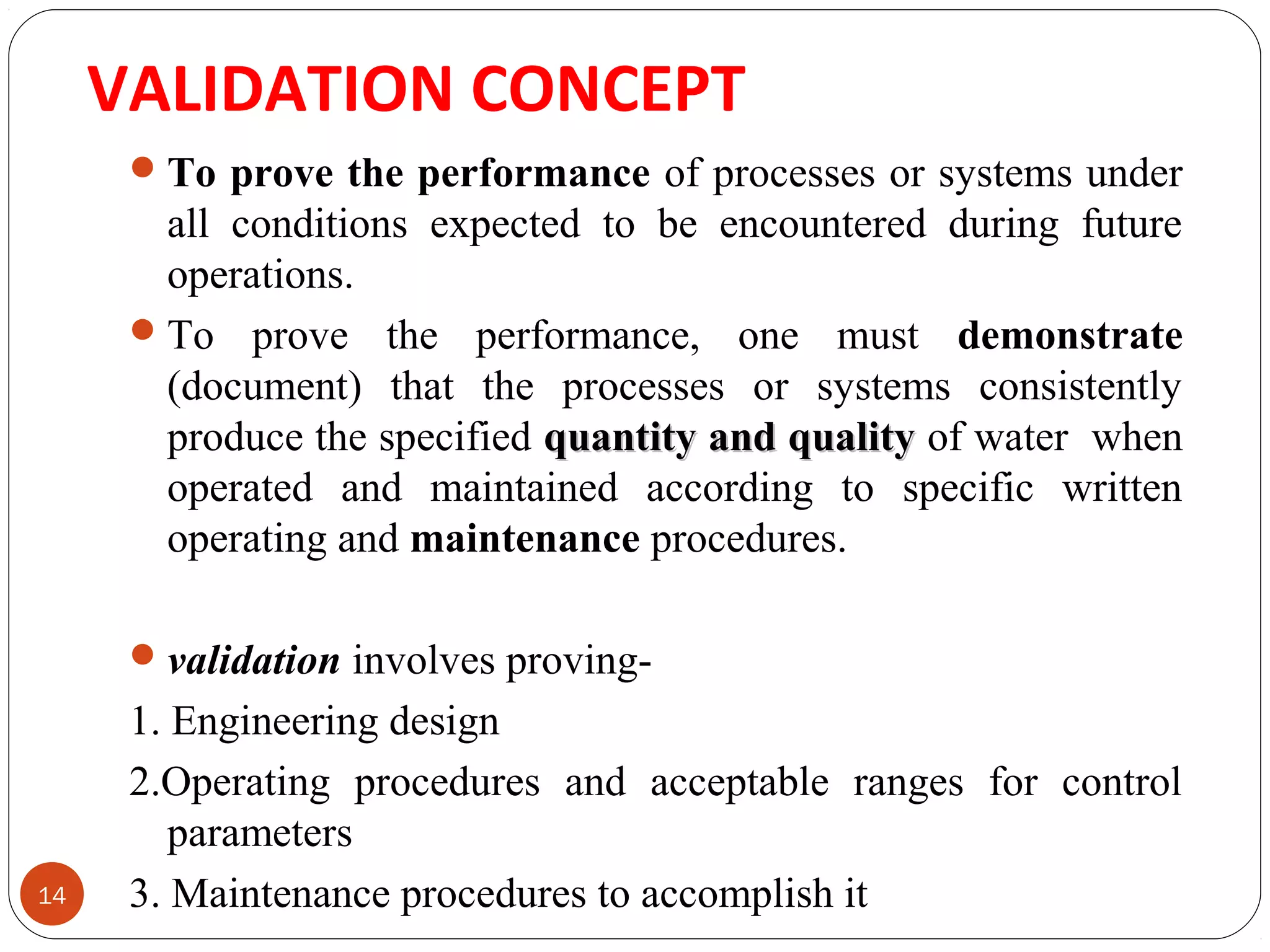 VALIDATION CONCEPT 
14 
To prove the performance of processes or systems under 
all conditions expected to be encountered during future 
operations. 
To prove the performance, one must demonstrate 
(document) that the processes or systems consistently 
produce the specified qquuaannttiittyy aanndd qquuaalliittyy of water when 
operated and maintained according to specific written 
operating and maintenance procedures. 
validation involves proving- 
1. Engineering design 
2.Operating procedures and acceptable ranges for control 
parameters 
3. Maintenance procedures to accomplish it 
 