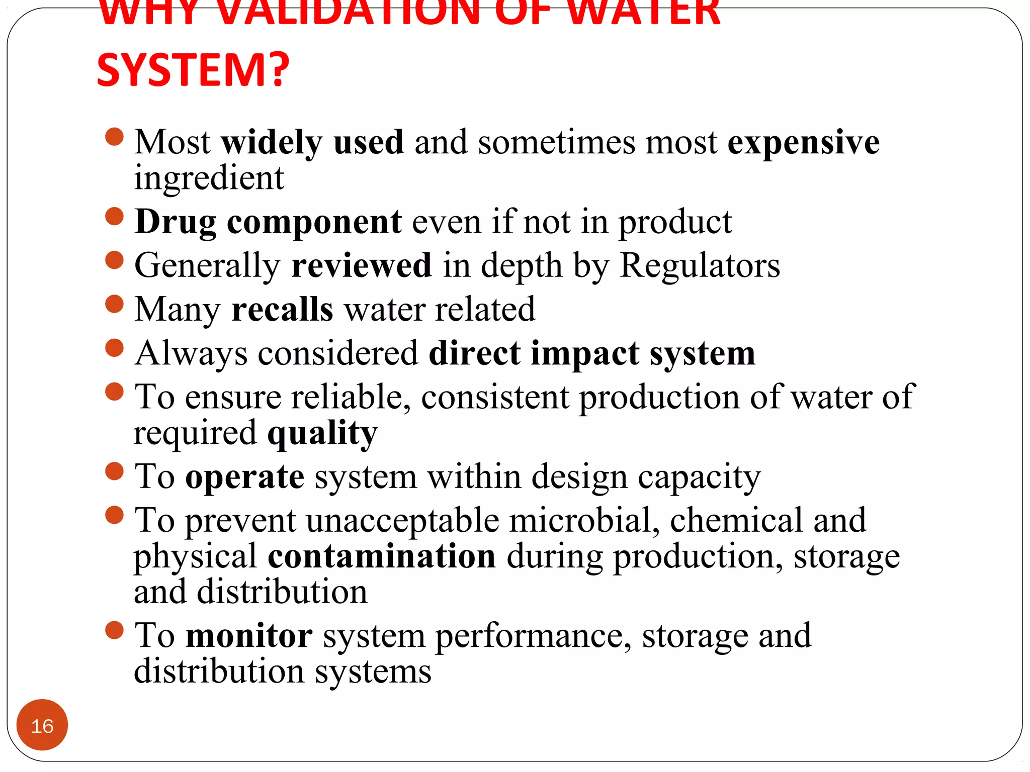 WHY VALIDATION OF WATER 
SYSTEM? 
16 
Most widely used and sometimes most expensive 
ingredient 
Drug component even if not in product 
Generally reviewed in depth by Regulators 
Many recalls water related 
Always considered direct impact system 
To ensure reliable, consistent production of water of 
required quality 
To operate system within design capacity 
To prevent unacceptable microbial, chemical and 
physical contamination during production, storage 
and distribution 
To monitor system performance, storage and 
distribution systems 
 