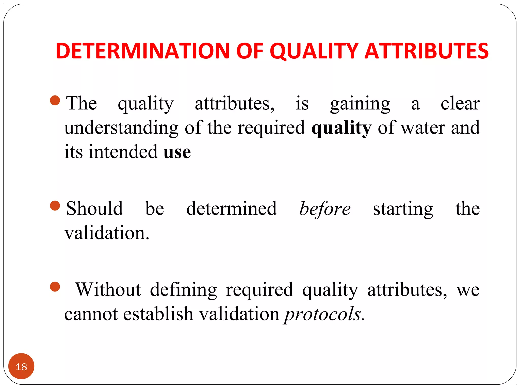 DETERMINATION OF QUALITY ATTRIBUTES 
18 
The quality attributes, is gaining a clear 
understanding of the required quality of water and 
its intended use 
Should be determined before starting the 
validation. 
 Without defining required quality attributes, we 
cannot establish validation protocols. 
 