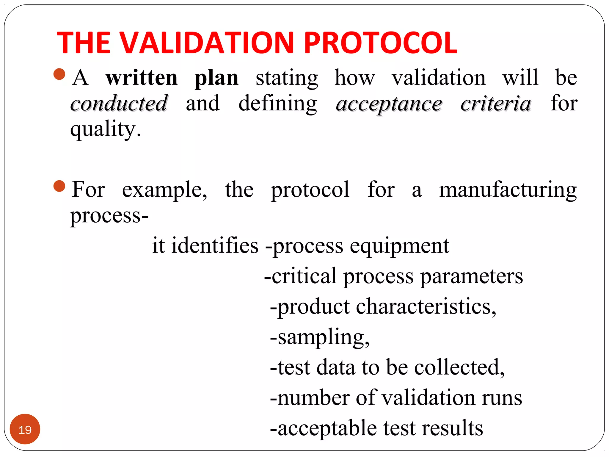 THE VALIDATION PROTOCOL 
19 
A written plan stating how validation will be 
ccoonndduucctteedd and defining aacccceeppttaannccee ccrriitteerriiaa for 
quality. 
For example, the protocol for a manufacturing 
process-it 
identifies -process equipment 
-critical process parameters 
-product characteristics, 
-sampling, 
-test data to be collected, 
-number of validation runs 
-acceptable test results 
 