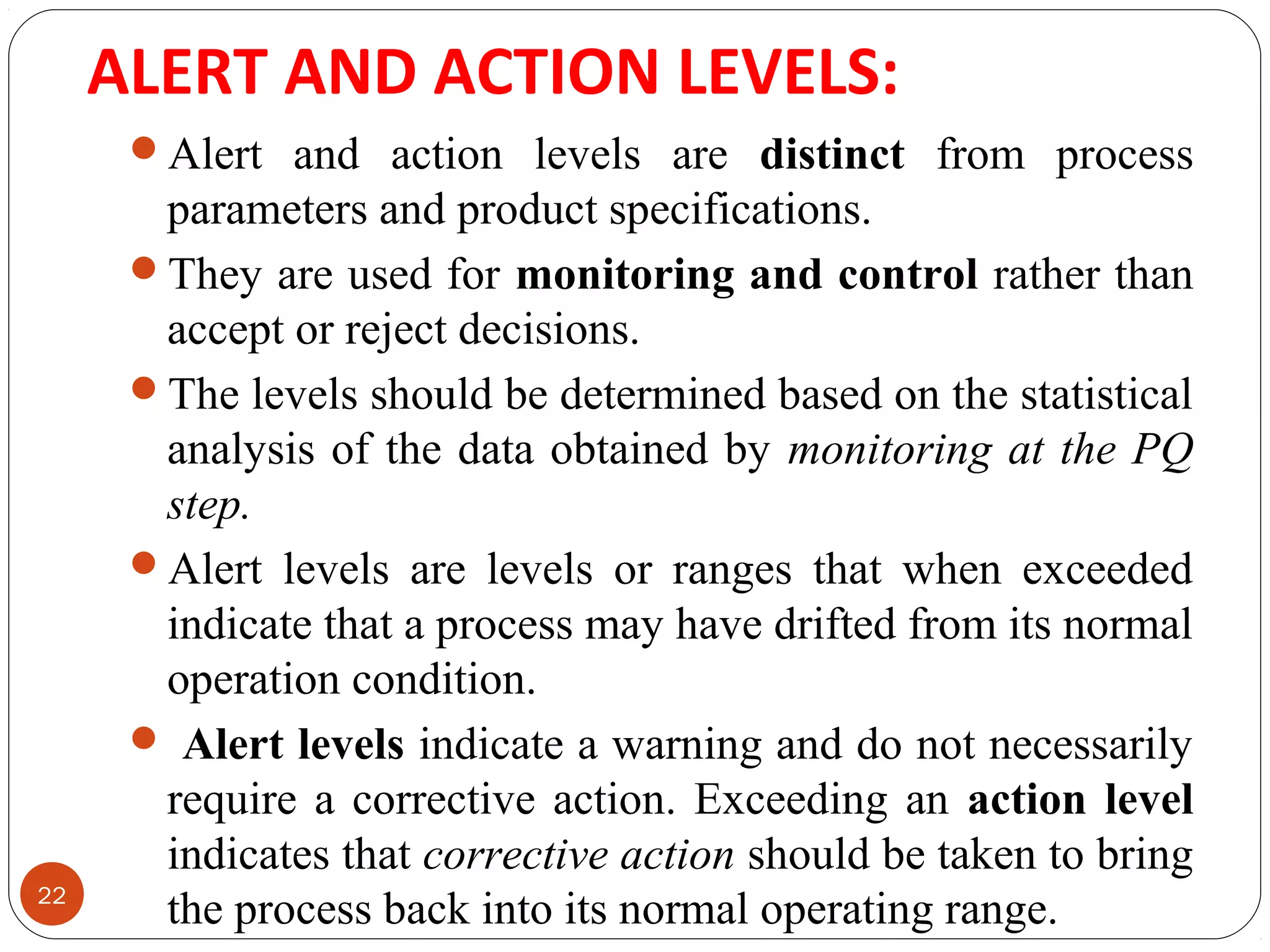ALERT AND ACTION LEVELS: 
22 
Alert and action levels are distinct from process 
parameters and product specifications. 
They are used for monitoring and control rather than 
accept or reject decisions. 
The levels should be determined based on the statistical 
analysis of the data obtained by monitoring at the PQ 
step. 
Alert levels are levels or ranges that when exceeded 
indicate that a process may have drifted from its normal 
operation condition. 
 Alert levels indicate a warning and do not necessarily 
require a corrective action. Exceeding an action level 
indicates that corrective action should be taken to bring 
the process back into its normal operating range. 
 
