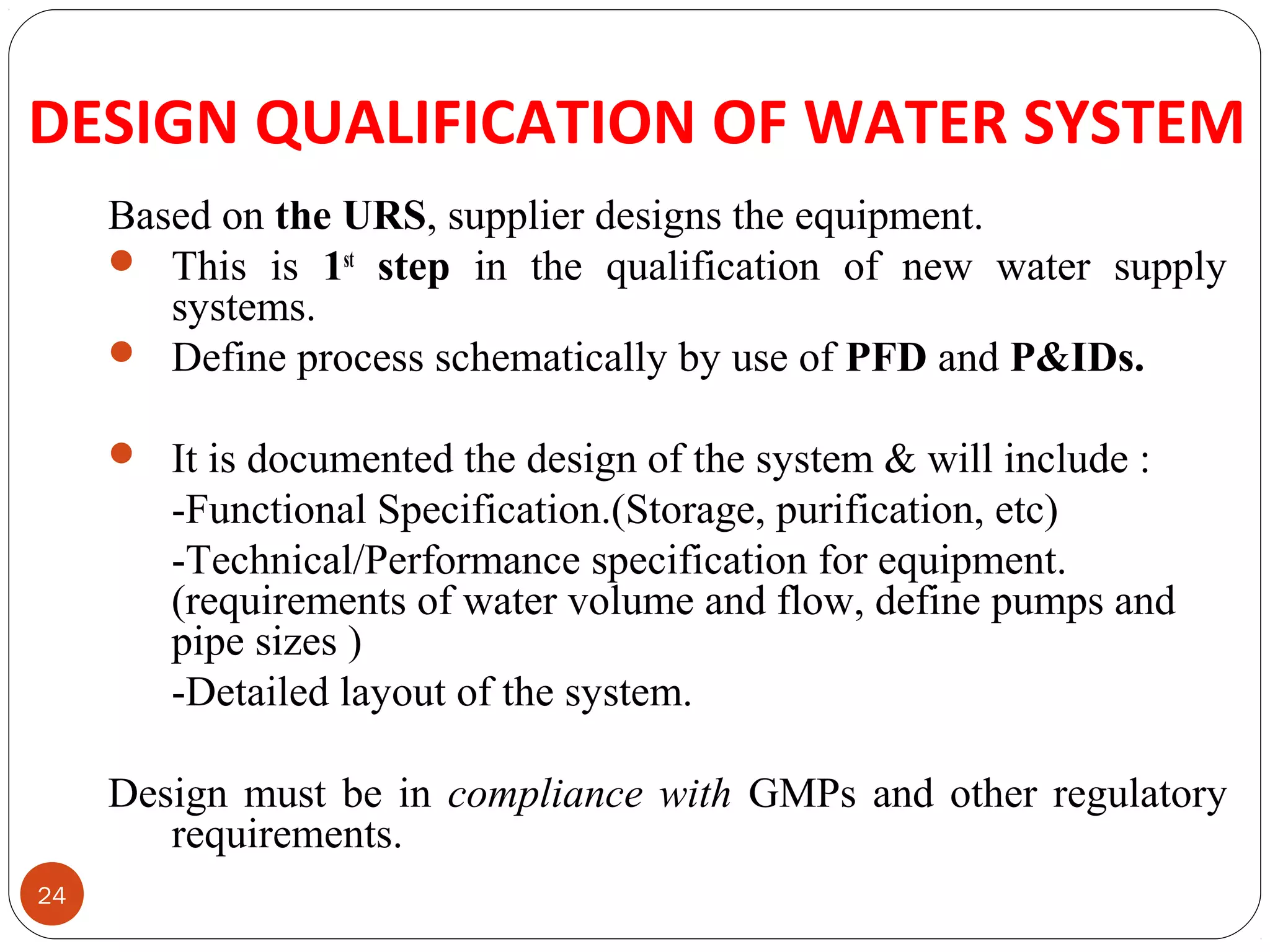 DESIGN QUALIFICATION OF WATER SYSTEM 
24 
Based on the URS, supplier designs the equipment. 
 This is 1st step in the qualification of new water supply 
systems. 
 Define process schematically by use of PFD and P&IDs. 
 It is documented the design of the system & will include : 
-Functional Specification.(Storage, purification, etc) 
-Technical/Performance specification for equipment. 
(requirements of water volume and flow, define pumps and 
pipe sizes ) 
-Detailed layout of the system. 
Design must be in compliance with GMPs and other regulatory 
requirements. 
 