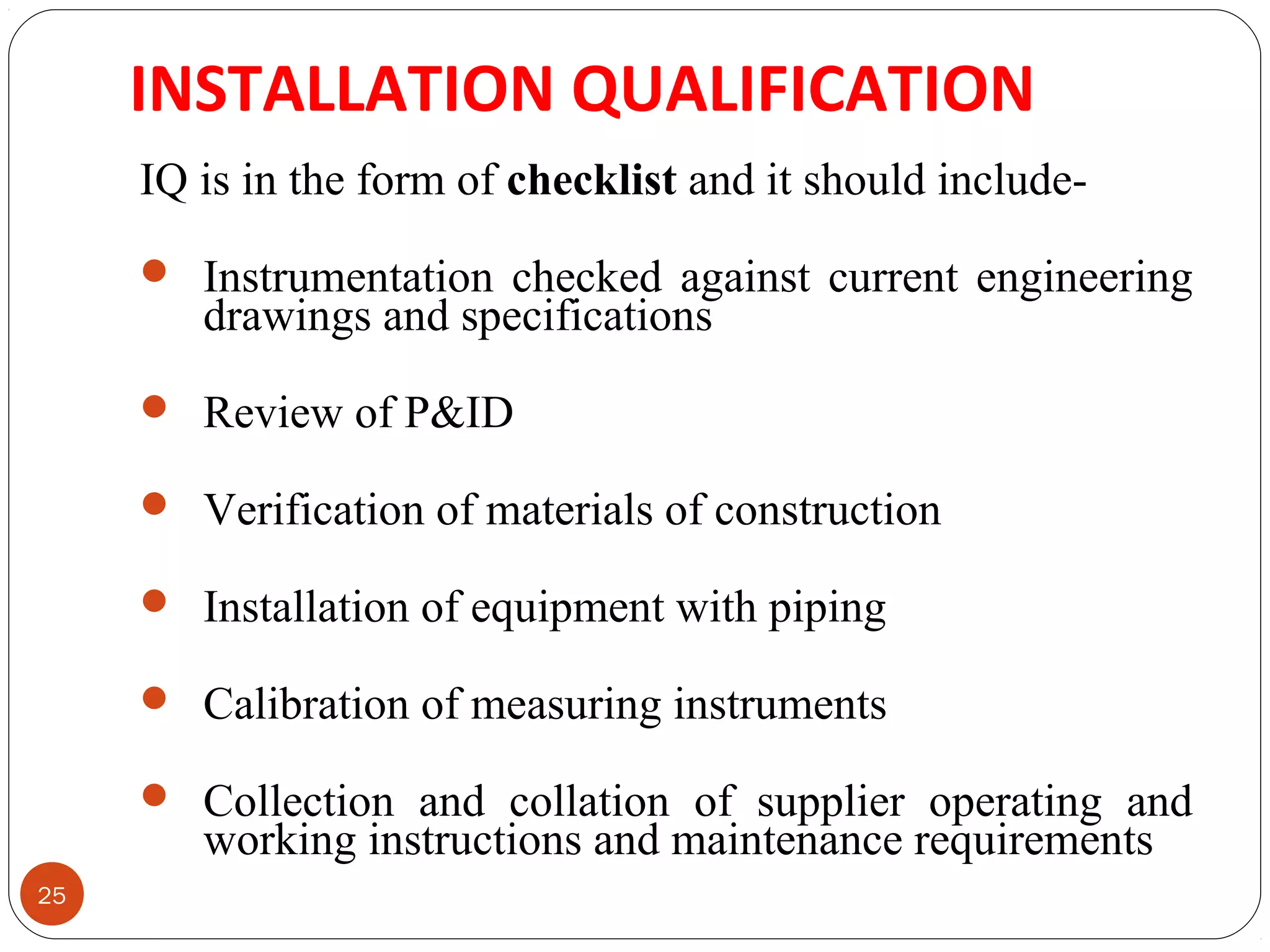 INSTALLATION QUALIFICATION 
25 
IQ is in the form of checklist and it should include- 
 Instrumentation checked against current engineering 
drawings and specifications 
 Review of P&ID 
 Verification of materials of construction 
 Installation of equipment with piping 
 Calibration of measuring instruments 
 Collection and collation of supplier operating and 
working instructions and maintenance requirements 
 