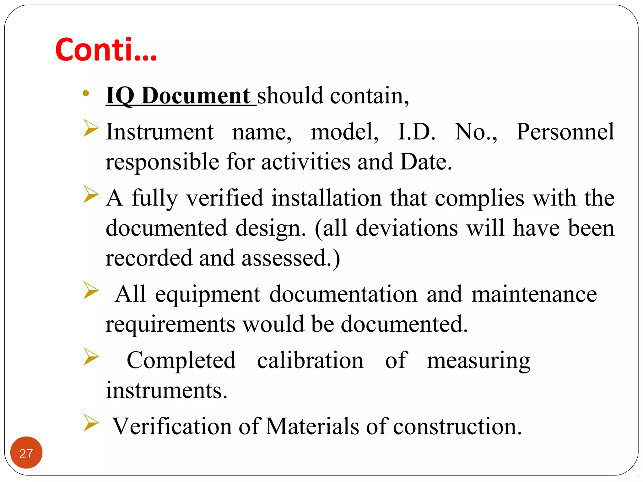 27 
Conti… 
• IQ Document should contain, 
Instrument name, model, I.D. No., Personnel 
responsible for activities and Date. 
A fully verified installation that complies with the 
documented design. (all deviations will have been 
recorded and assessed.) 
 All equipment documentation and maintenance 
requirements would be documented. 
 Completed calibration of measuring 
instruments. 
 Verification of Materials of construction. 
 