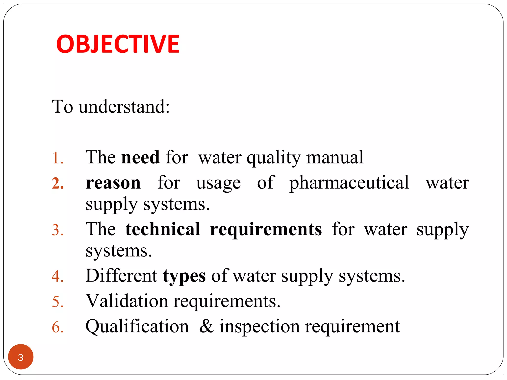OBJECTIVE 
3 
To understand: 
1. The need for water quality manual 
2. reason for usage of pharmaceutical water 
supply systems. 
3. The technical requirements for water supply 
systems. 
4. Different types of water supply systems. 
5. Validation requirements. 
6. Qualification & inspection requirement 
 