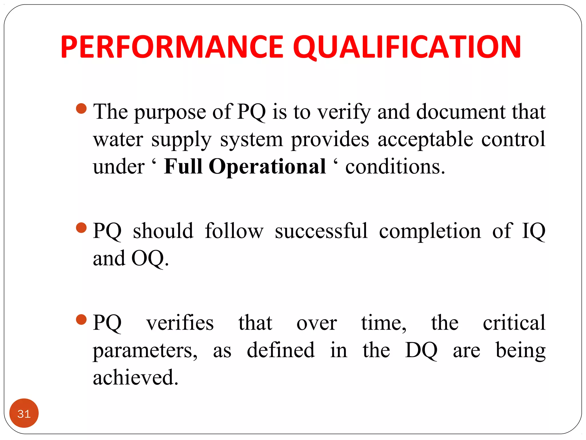 31 
PERFORMANCE QUALIFICATION 
The purpose of PQ is to verify and document that 
water supply system provides acceptable control 
under ‘ Full Operational ‘ conditions. 
PQ should follow successful completion of IQ 
and OQ. 
PQ verifies that over time, the critical 
parameters, as defined in the DQ are being 
achieved. 
 