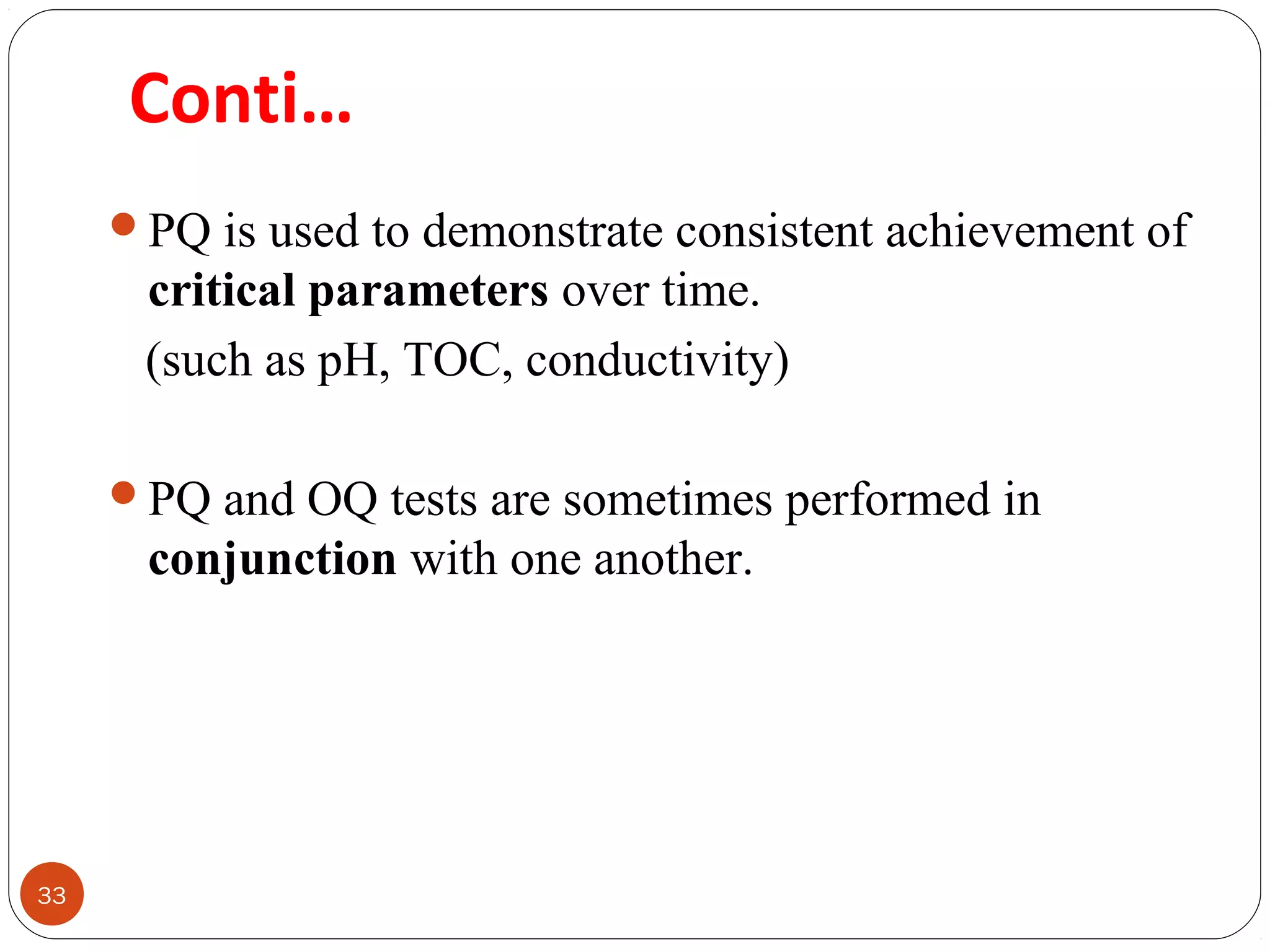 33 
Conti… 
PQ is used to demonstrate consistent achievement of 
critical parameters over time. 
(such as pH, TOC, conductivity) 
PQ and OQ tests are sometimes performed in 
conjunction with one another. 
 