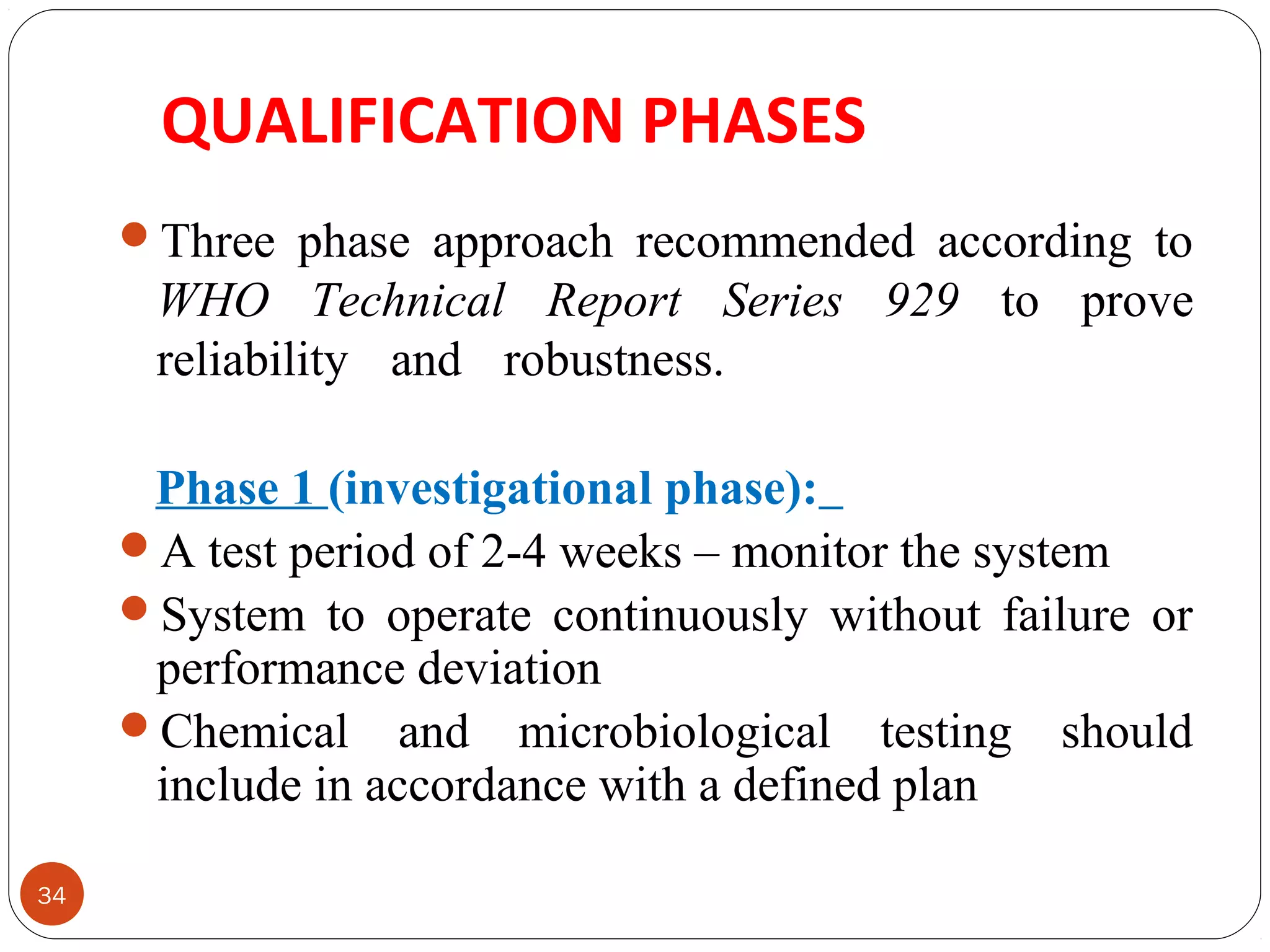 QUALIFICATION PHASES 
34 
Three phase approach recommended according to 
WHO Technical Report Series 929 to prove 
reliability and robustness. 
Phase 1 (investigational phase): 
A test period of 2-4 weeks – monitor the system 
System to operate continuously without failure or 
performance deviation 
Chemical and microbiological testing should 
include in accordance with a defined plan 
 