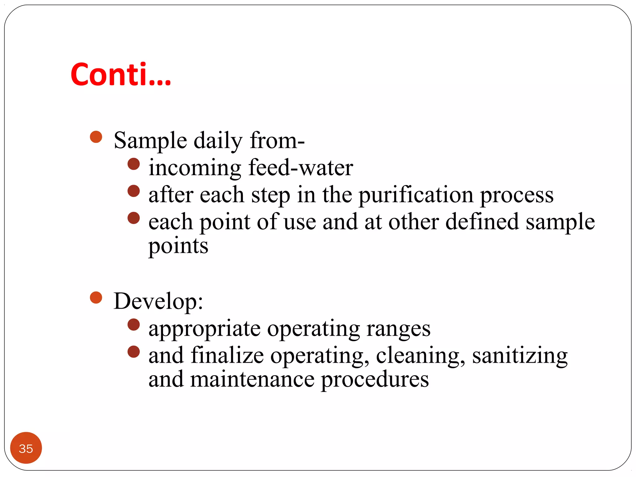 Conti… 
35 
Sample daily from- 
incoming feed-water 
after each step in the purification process 
each point of use and at other defined sample 
points 
Develop: 
appropriate operating ranges 
and finalize operating, cleaning, sanitizing 
and maintenance procedures 
 