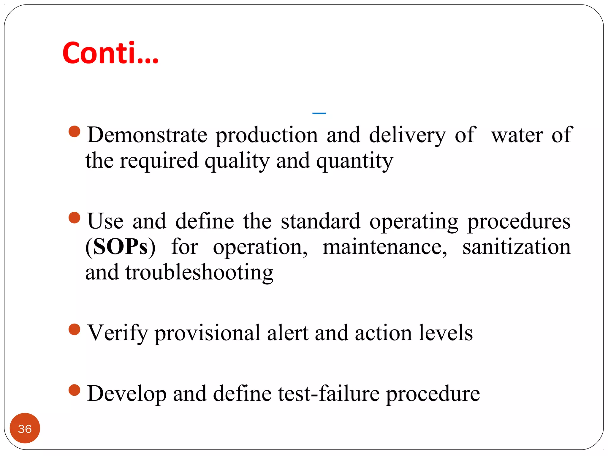 Conti… 
36 
Demonstrate production and delivery of water of 
the required quality and quantity 
Use and define the standard operating procedures 
(SOPs) for operation, maintenance, sanitization 
and troubleshooting 
Verify provisional alert and action levels 
Develop and define test-failure procedure 
 