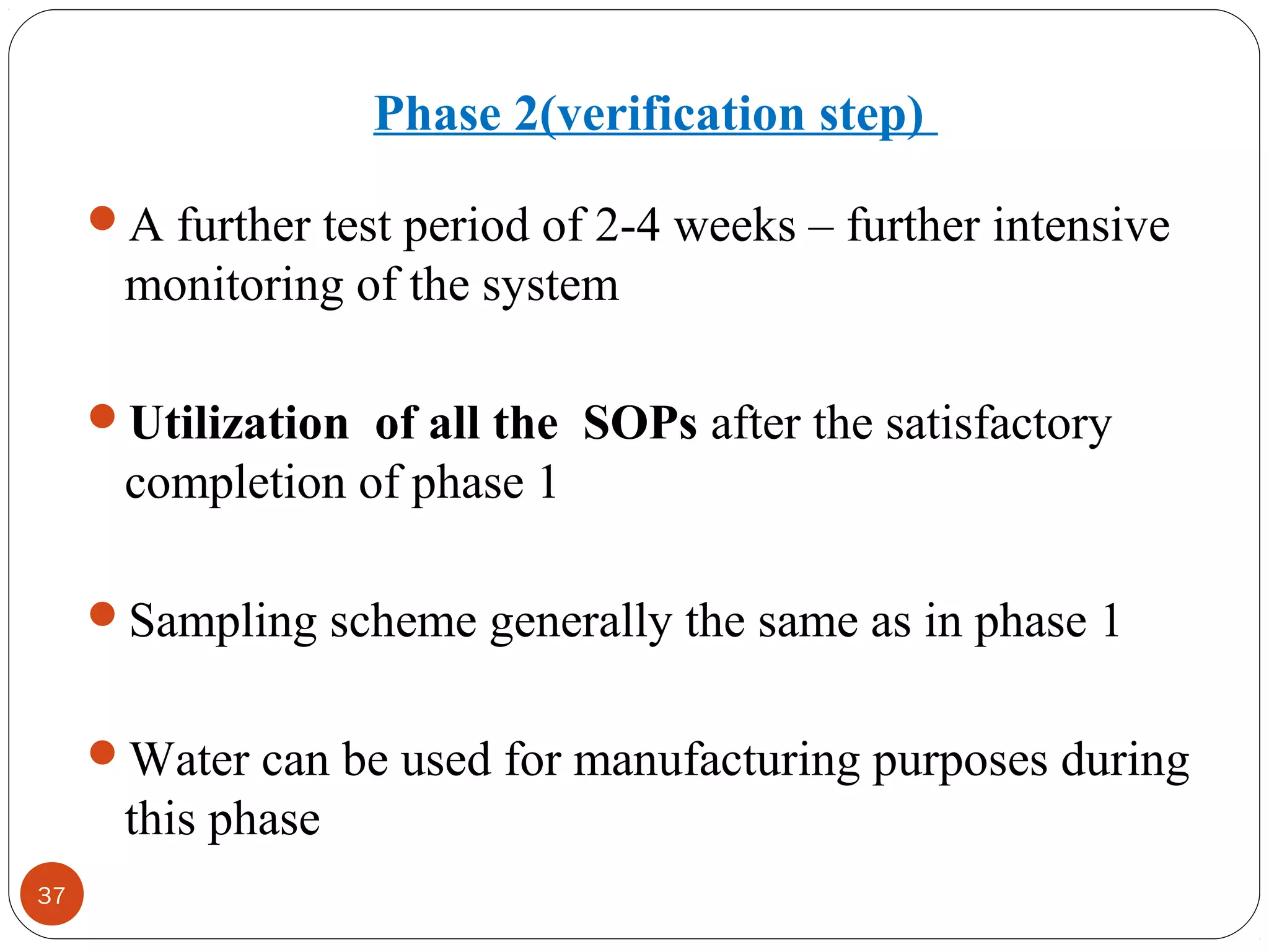 37 
Phase 2(verification step) 
A further test period of 2-4 weeks – further intensive 
monitoring of the system 
Utilization of all the SOPs after the satisfactory 
completion of phase 1 
Sampling scheme generally the same as in phase 1 
Water can be used for manufacturing purposes during 
this phase 
 