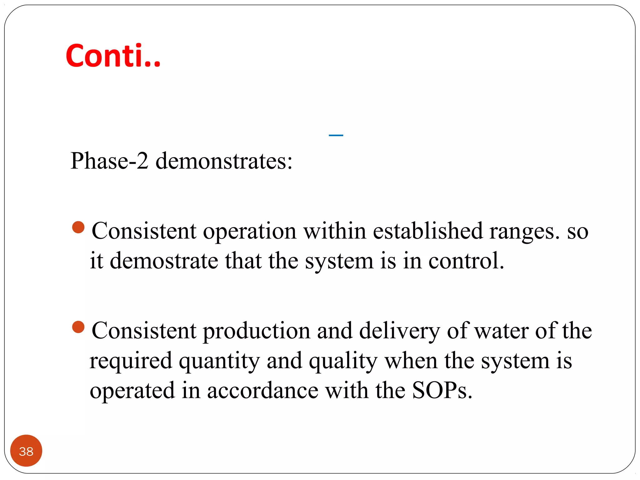 Conti.. 
38 
Phase-2 demonstrates: 
Consistent operation within established ranges. so 
it demostrate that the system is in control. 
Consistent production and delivery of water of the 
required quantity and quality when the system is 
operated in accordance with the SOPs. 
 