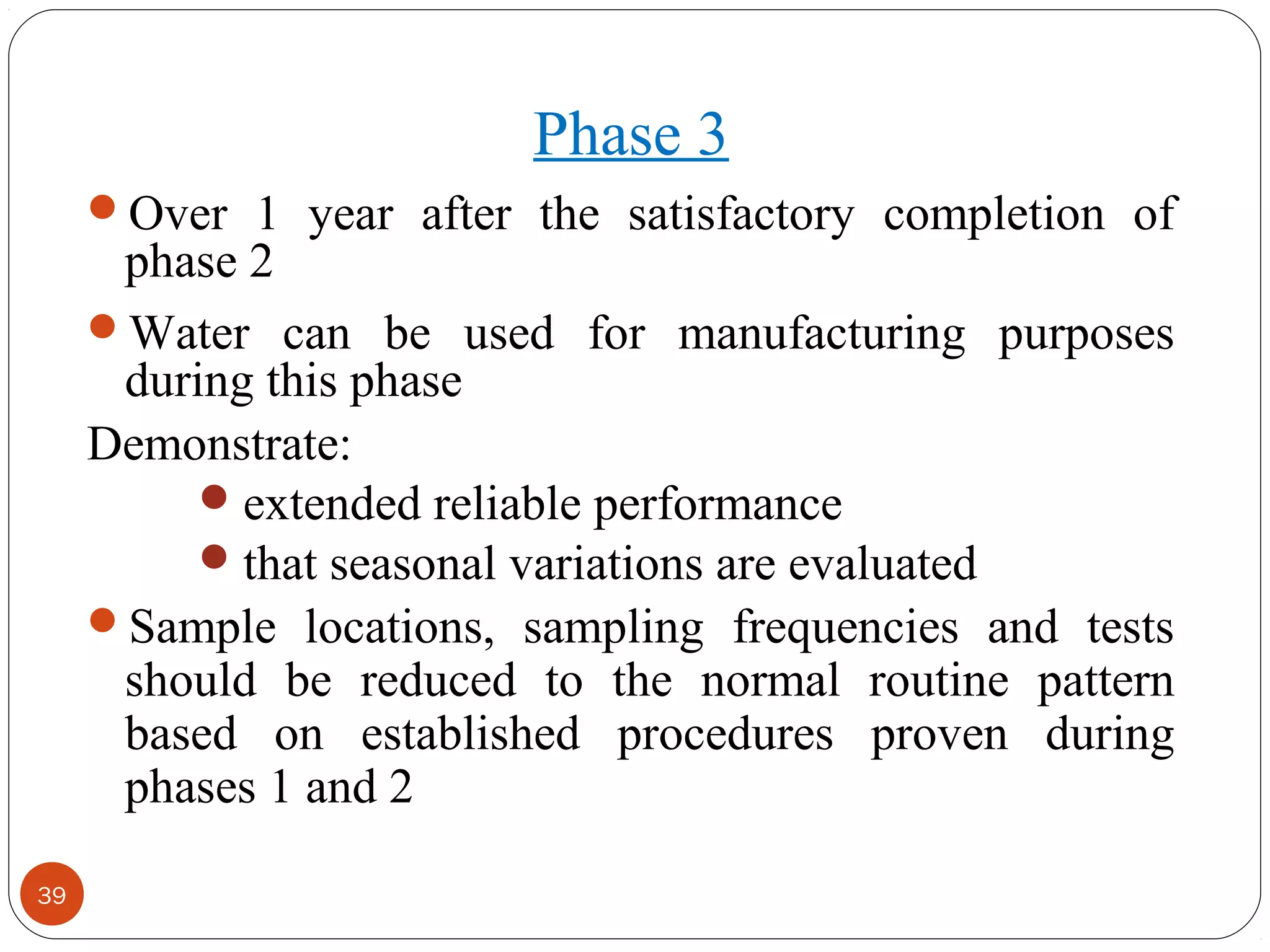39 
Phase 3 
Over 1 year after the satisfactory completion of 
phase 2 
Water can be used for manufacturing purposes 
during this phase 
Demonstrate: 
extended reliable performance 
that seasonal variations are evaluated 
Sample locations, sampling frequencies and tests 
should be reduced to the normal routine pattern 
based on established procedures proven during 
phases 1 and 2 
 