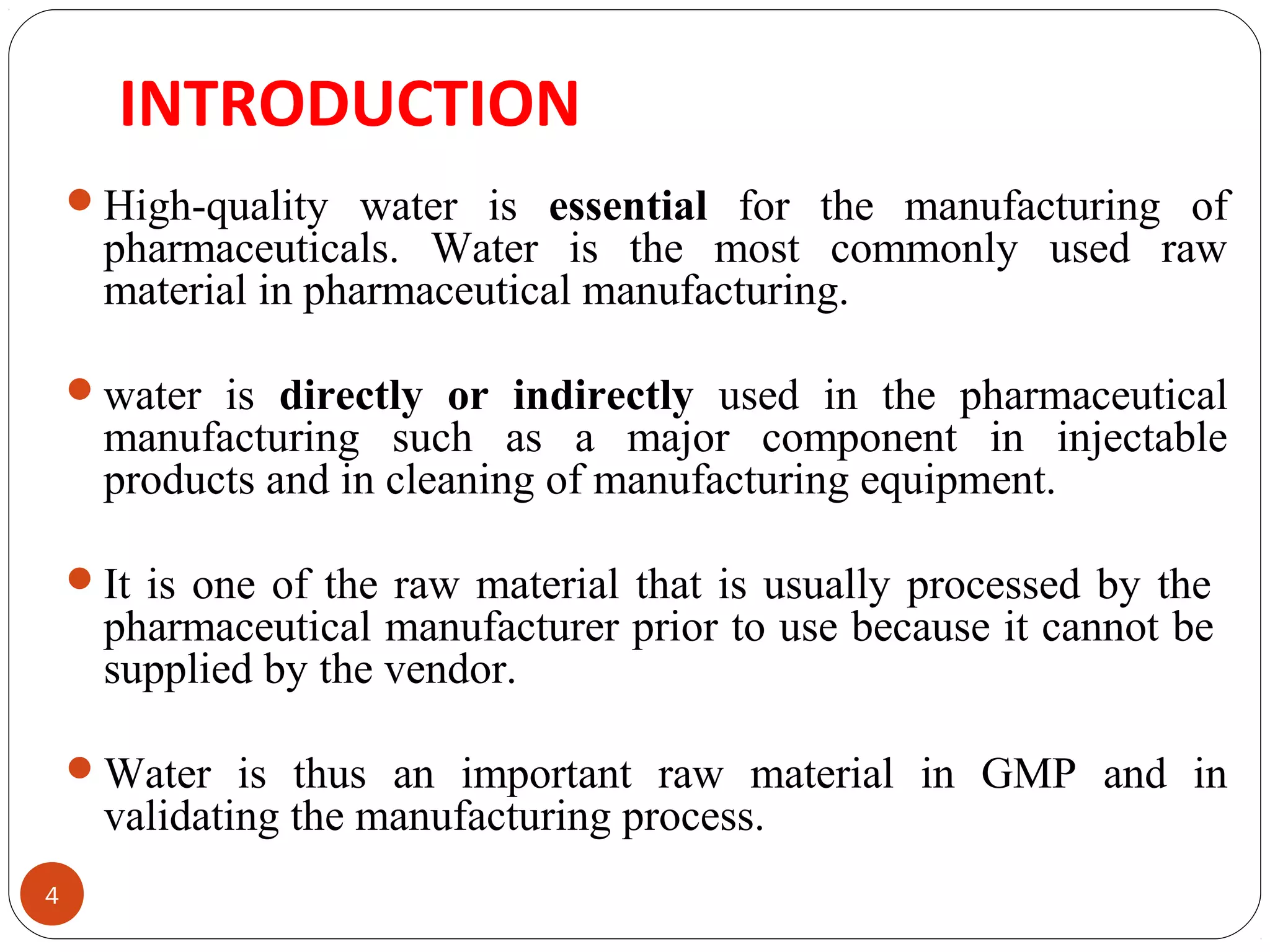 INTRODUCTION 
4 
High-quality water is essential for the manufacturing of 
pharmaceuticals. Water is the most commonly used raw 
material in pharmaceutical manufacturing. 
water is directly or indirectly used in the pharmaceutical 
manufacturing such as a major component in injectable 
products and in cleaning of manufacturing equipment. 
It is one of the raw material that is usually processed by the 
pharmaceutical manufacturer prior to use because it cannot be 
supplied by the vendor. 
Water is thus an important raw material in GMP and in 
validating the manufacturing process. 
 