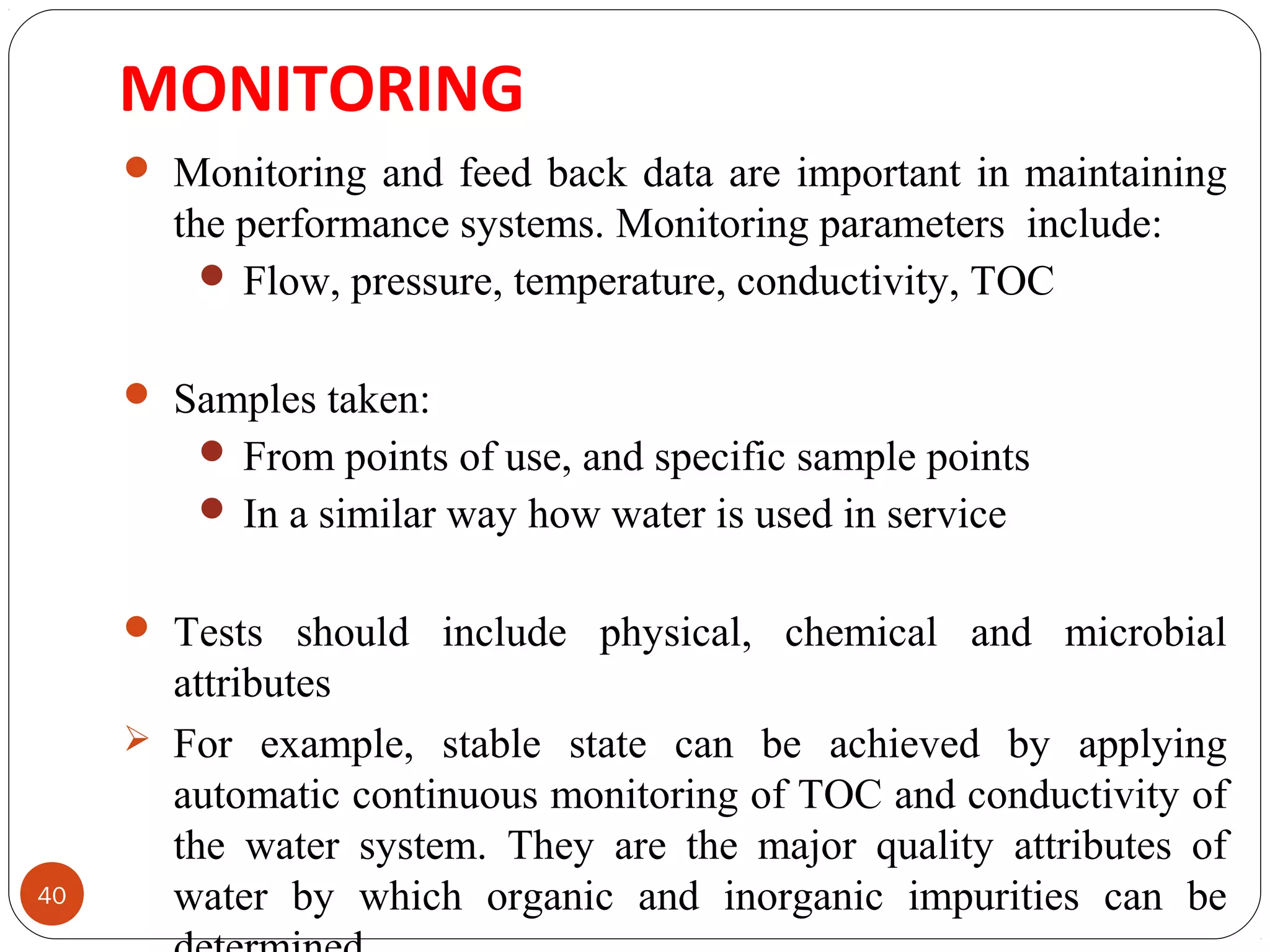 MONITORING 
40 
 Monitoring and feed back data are important in maintaining 
the performance systems. Monitoring parameters include: 
Flow, pressure, temperature, conductivity, TOC 
 Samples taken: 
From points of use, and specific sample points 
In a similar way how water is used in service 
 Tests should include physical, chemical and microbial 
attributes 
 For example, stable state can be achieved by applying 
automatic continuous monitoring of TOC and conductivity of 
the water system. They are the major quality attributes of 
water by which organic and inorganic impurities can be 
determined. 
 