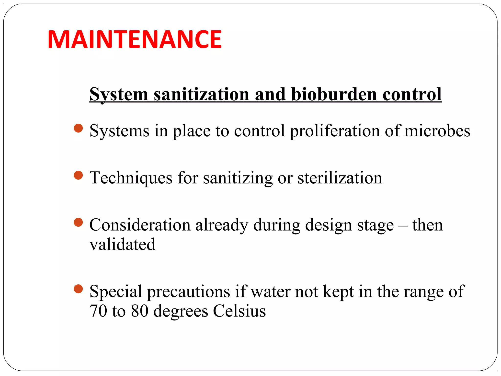 MAINTENANCE 
System sanitization and bioburden control 
Systems in place to control proliferation of microbes 
Techniques for sanitizing or sterilization 
Consideration already during design stage – then 
validated 
Special precautions if water not kept in the range of 
70 to 80 degrees Celsius 
 