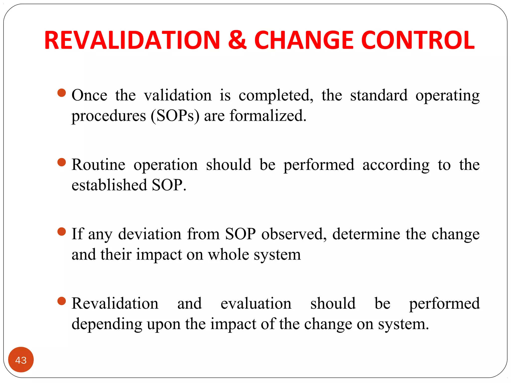 REVALIDATION & CHANGE CONTROL 
43 
Once the validation is completed, the standard operating 
procedures (SOPs) are formalized. 
Routine operation should be performed according to the 
established SOP. 
If any deviation from SOP observed, determine the change 
and their impact on whole system 
Revalidation and evaluation should be performed 
depending upon the impact of the change on system. 
 