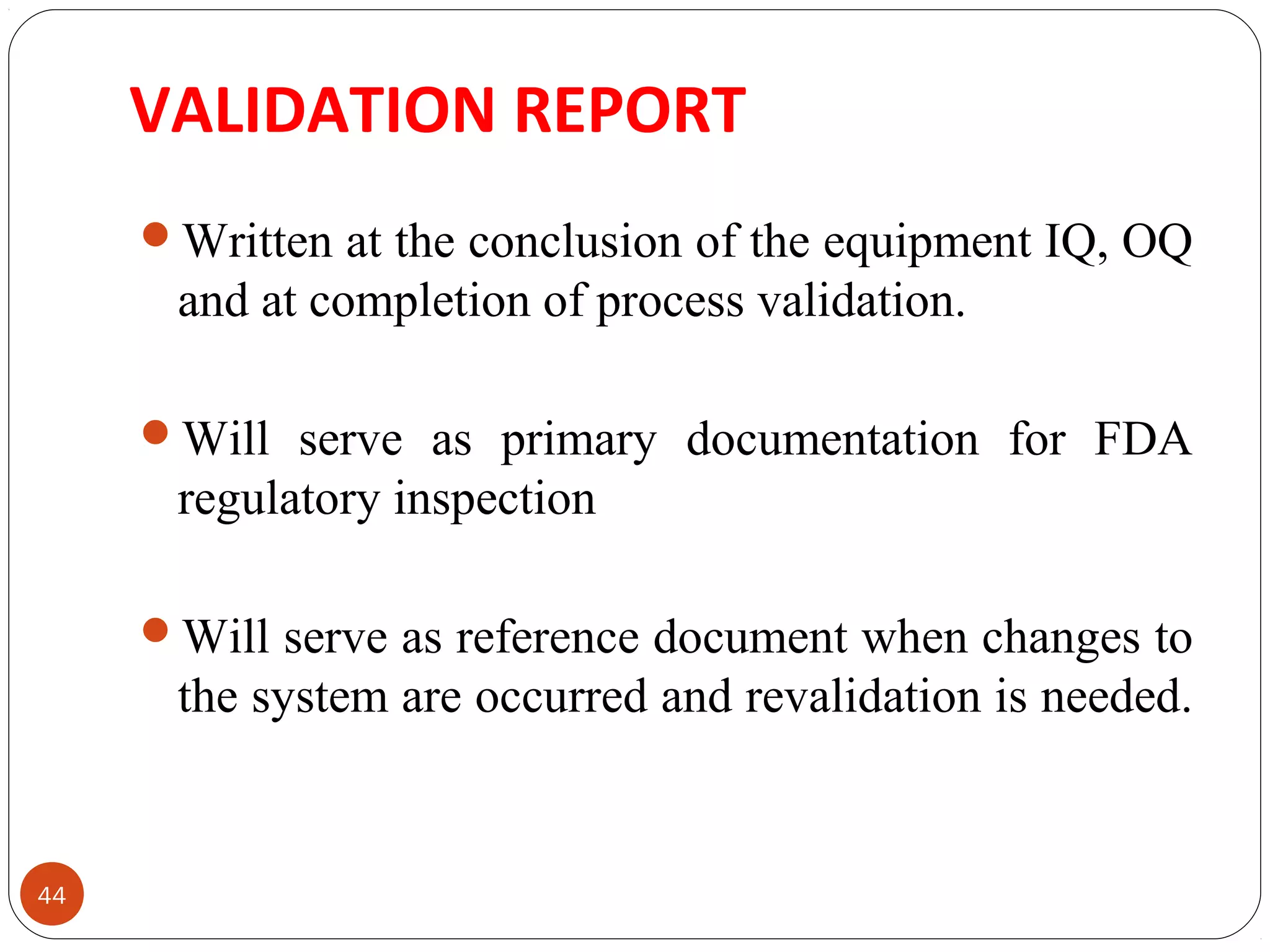 VALIDATION REPORT 
44 
Written at the conclusion of the equipment IQ, OQ 
and at completion of process validation. 
Will serve as primary documentation for FDA 
regulatory inspection 
Will serve as reference document when changes to 
the system are occurred and revalidation is needed. 
 