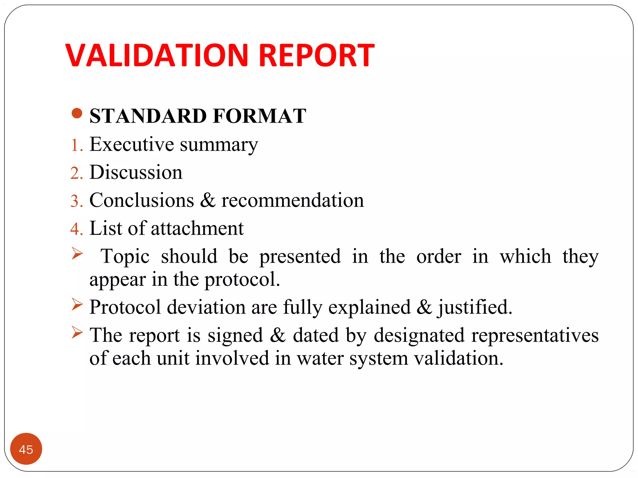 VALIDATION REPORT 
45 
STANDARD FORMAT 
1. Executive summary 
2. Discussion 
3. Conclusions & recommendation 
4. List of attachment 
 Topic should be presented in the order in which they 
appear in the protocol. 
 Protocol deviation are fully explained & justified. 
 The report is signed & dated by designated representatives 
of each unit involved in water system validation. 
 