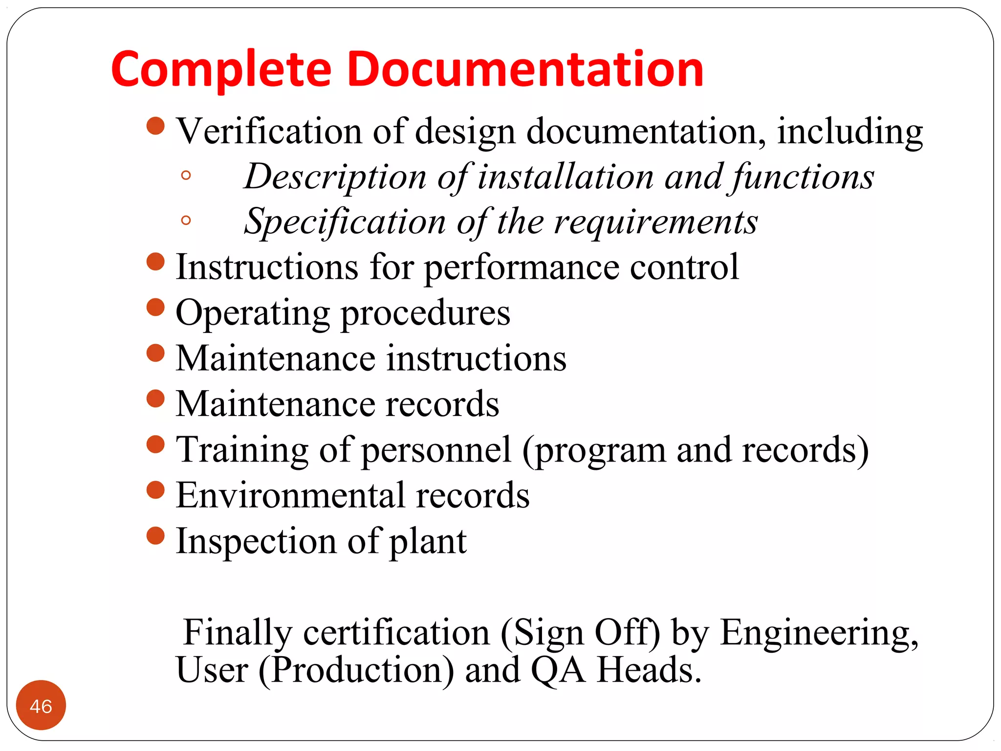 46 
Complete Documentation 
Verification of design documentation, including 
◦ Description of installation and functions 
◦ Specification of the requirements 
Instructions for performance control 
Operating procedures 
Maintenance instructions 
Maintenance records 
Training of personnel (program and records) 
Environmental records 
Inspection of plant 
Finally certification (Sign Off) by Engineering, 
User (Production) and QA Heads. 
 