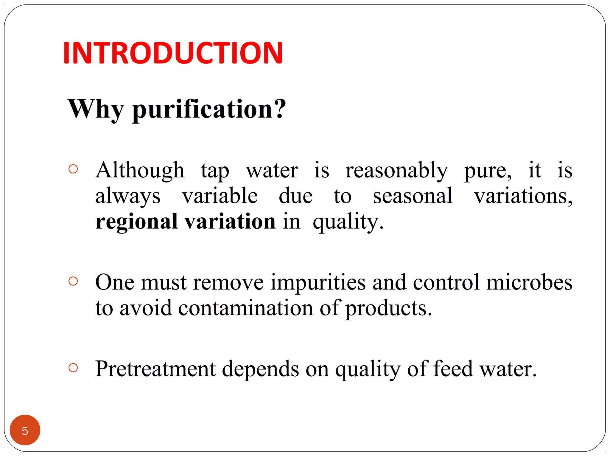 INTRODUCTION 
5 
Why purification? 
o Although tap water is reasonably pure, it is 
always variable due to seasonal variations, 
regional variation in quality. 
o One must remove impurities and control microbes 
to avoid contamination of products. 
o Pretreatment depends on quality of feed water. 
 