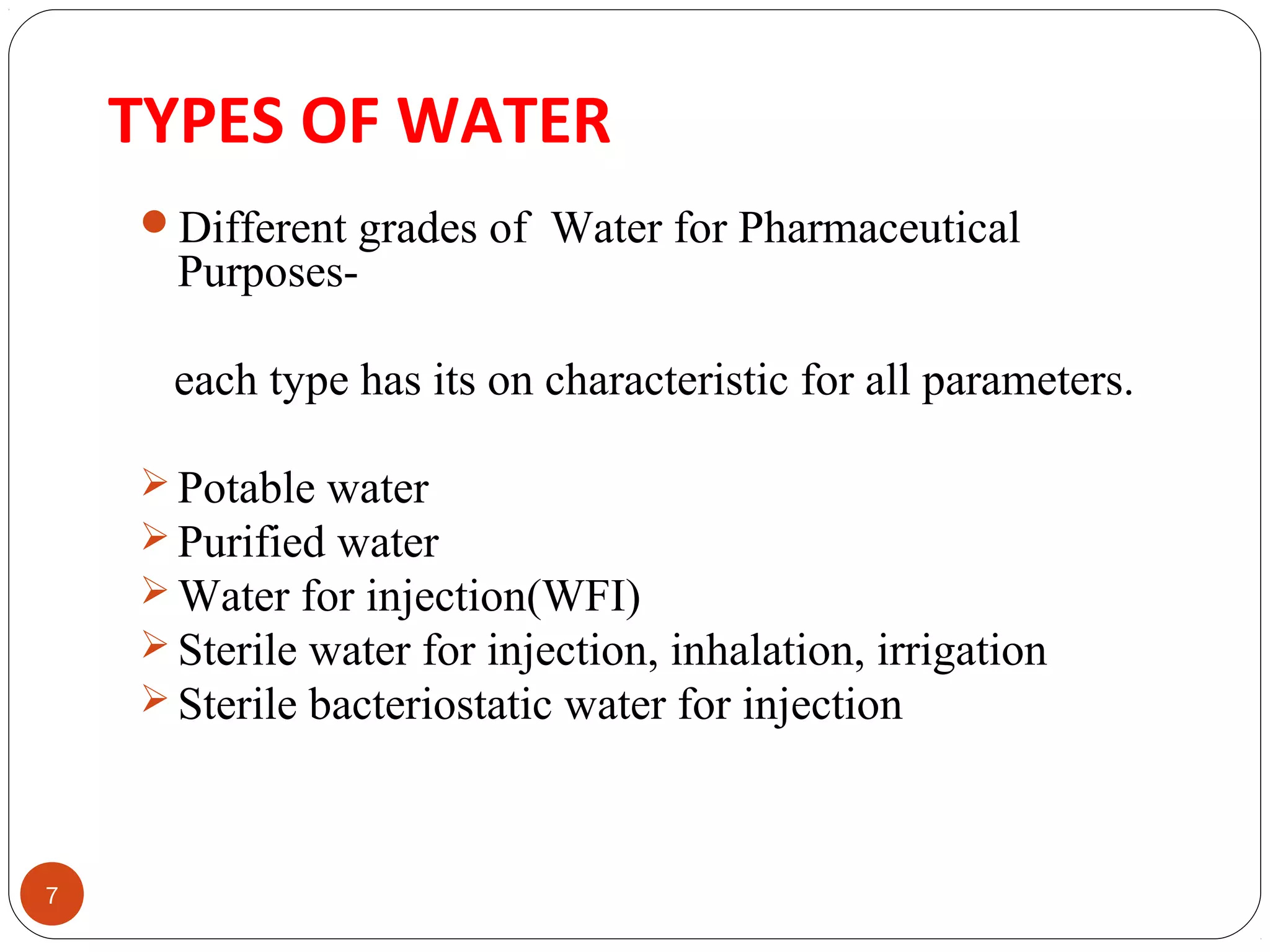TYPES OF WATER 
7 
Different grades of Water for Pharmaceutical 
Purposes-each 
type has its on characteristic for all parameters. 
Potable water 
Purified water 
Water for injection(WFI) 
Sterile water for injection, inhalation, irrigation 
Sterile bacteriostatic water for injection 
 