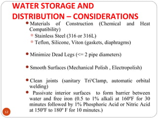 WATER STORAGE AND 
DISTRIBUTION – CONSIDERATIONS 
12 
Materials of Construction (Chemical and Heat 
Compatibility) 
Stainless Steel (316 or 316L) 
Teflon, Silicone, Viton (gaskets, diaphragms) 
Minimize Dead Legs (<= 2 pipe diameters) 
Smooth Surfaces (Mechanical Polish , Electropolish) 
Clean joints (sanitary Tri®Clamp, automatic orbital 
welding) 
 Passivate interior surfaces to form barrier between 
water and free iron (0.5 to 1% alkali at 160ºF for 30 
minutes followed by 1% Phosphoric Acid or Nitric Acid 
at 150ºF to 180º F for 10 minutes.) 
 
