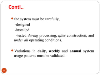 Conti.. 
15 
the system must be carefully, 
-designed 
-installed 
-tested during processing, after construction, and 
under all operating conditions. 
Variations in daily, weekly and annual system 
usage patterns must be validated. 
 