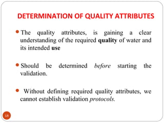 DETERMINATION OF QUALITY ATTRIBUTES 
18 
The quality attributes, is gaining a clear 
understanding of the required quality of water and 
its intended use 
Should be determined before starting the 
validation. 
 Without defining required quality attributes, we 
cannot establish validation protocols. 
 