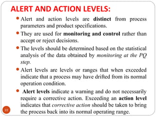 ALERT AND ACTION LEVELS: 
22 
Alert and action levels are distinct from process 
parameters and product specifications. 
They are used for monitoring and control rather than 
accept or reject decisions. 
The levels should be determined based on the statistical 
analysis of the data obtained by monitoring at the PQ 
step. 
Alert levels are levels or ranges that when exceeded 
indicate that a process may have drifted from its normal 
operation condition. 
 Alert levels indicate a warning and do not necessarily 
require a corrective action. Exceeding an action level 
indicates that corrective action should be taken to bring 
the process back into its normal operating range. 
 